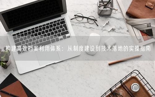 构建高效档案利用体系：从制度建设到技术落地的实操指南