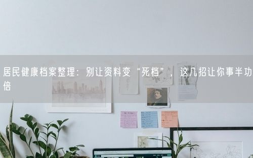 居民健康档案整理：别让资料变“死档”，这几招让你事半功倍
