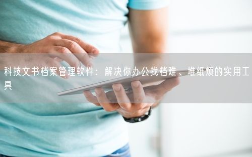 科技文书档案管理软件：解决你办公找档难、堆纸烦的实用工具