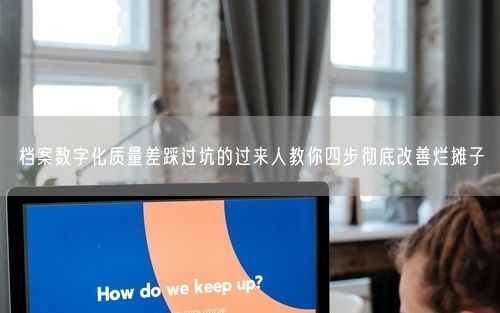 档案数字化质量差踩过坑的过来人教你四步彻底改善烂摊子