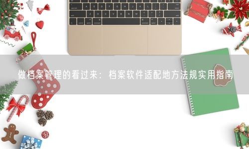 做档案管理的看过来：档案软件适配地方法规实用指南