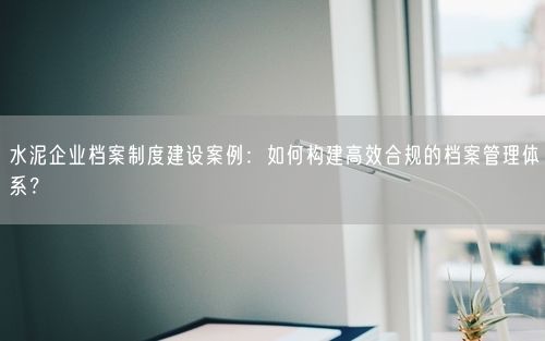 水泥企业档案制度建设案例：如何构建高效合规的档案管理体系？
