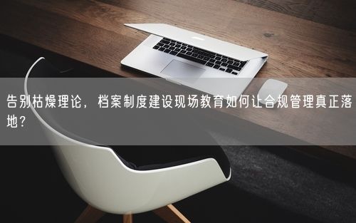 告别枯燥理论，档案制度建设现场教育如何让合规管理真正落地？