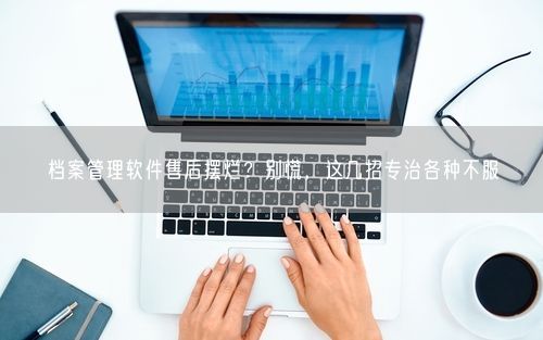 档案管理软件售后摆烂？别慌，这几招专治各种不服