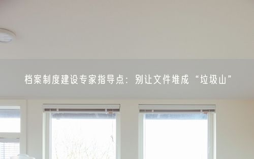 档案制度建设专家指导点：别让文件堆成“垃圾山”