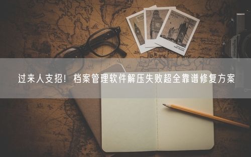 过来人支招！档案管理软件解压失败超全靠谱修复方案