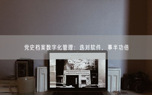 党史档案数字化管理：选对软件，事半功倍