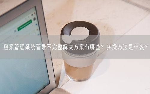 档案管理系统著录不完整解决方案有哪些？实操方法是什么？