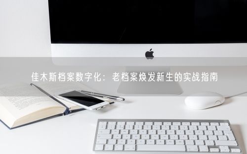 佳木斯档案数字化：老档案焕发新生的实战指南