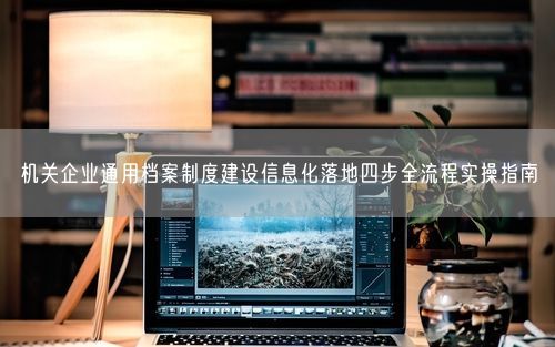 机关企业通用档案制度建设信息化落地四步全流程实操指南