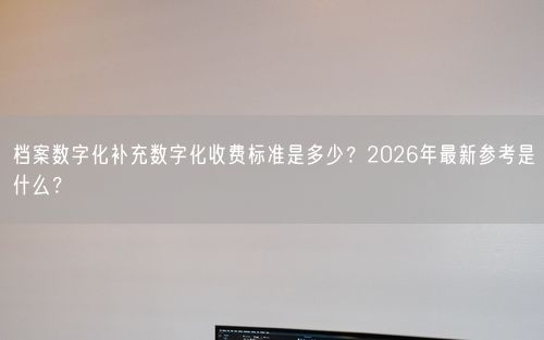 档案数字化补充数字化收费标准是多少？2026年最新参考是什么？