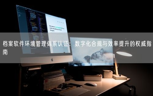 档案软件环境管理体系认证：数字化合规与效率提升的权威指南