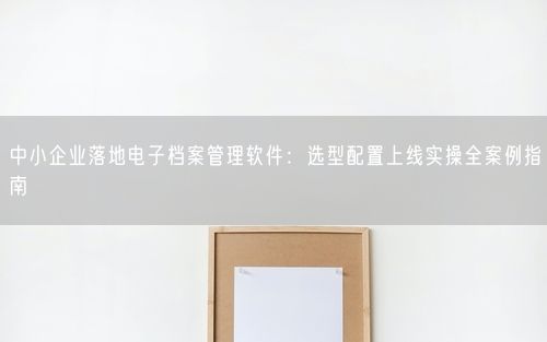 中小企业落地电子档案管理软件：选型配置上线实操全案例指南