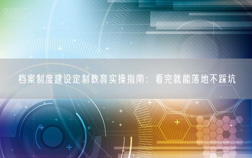 档案制度建设定制教育实操指南：看完就能落地不踩坑