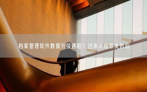 档案管理软件数据升级遇阻？过来人给你支妙招