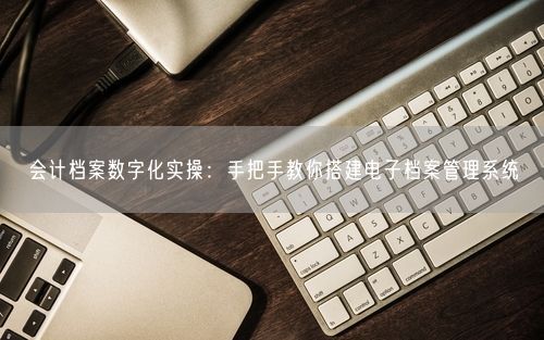 会计档案数字化实操：手把手教你搭建电子档案管理系统
