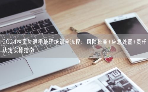 2024档案失泄密处理培训全流程：风险排查+应急处置+责任认定实操指南
