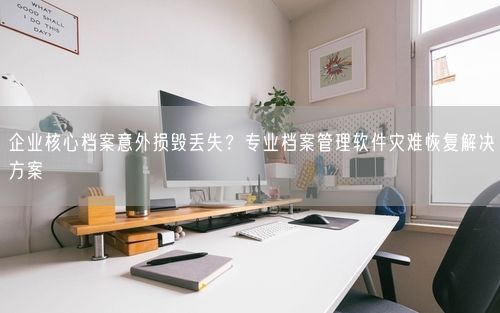 企业核心档案意外损毁丢失？专业档案管理软件灾难恢复解决方案