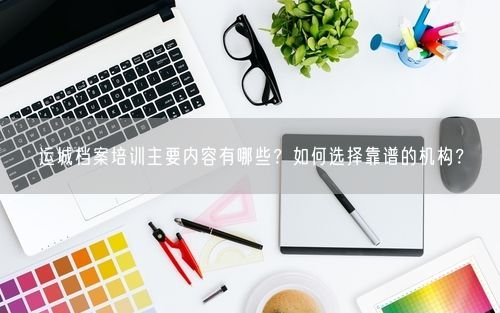 运城档案培训主要内容有哪些？如何选择靠谱的机构？