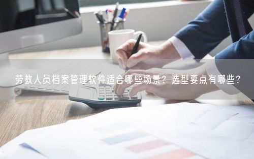 劳教人员档案管理软件适合哪些场景？选型要点有哪些？