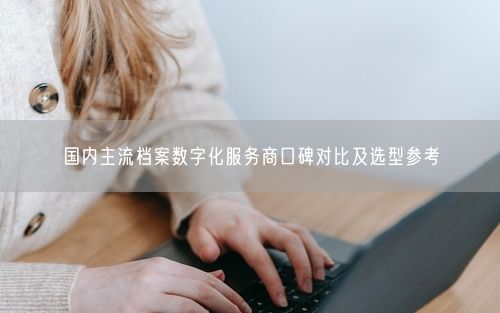 国内主流档案数字化服务商口碑对比及选型参考