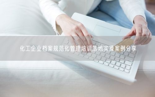 化工企业档案规范化管理培训落地实操案例分享