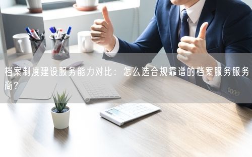 档案制度建设服务能力对比：怎么选合规靠谱的档案服务服务商？