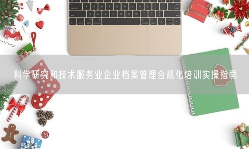 科学研究和技术服务业企业档案管理合规化培训实操指南