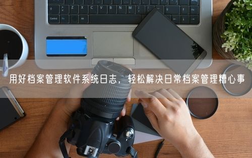 用好档案管理软件系统日志，轻松解决日常档案管理糟心事