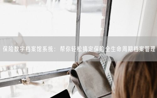 保险数字档案馆系统：帮你轻松搞定保险全生命周期档案管理