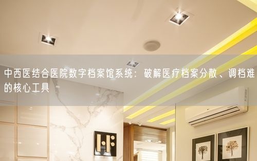 中西医结合医院数字档案馆系统：破解医疗档案分散、调档难的核心工具