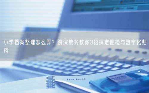 小学档案整理怎么弄？资深教务教你3招搞定迎检与数字化归档