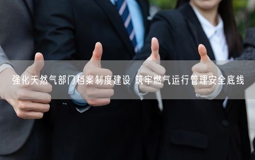 强化天然气部门档案制度建设 筑牢燃气运行管理安全底线