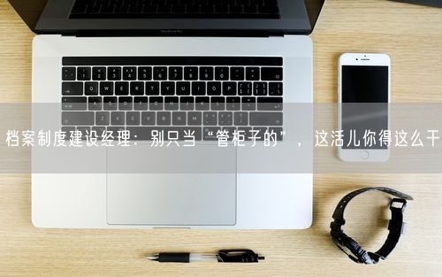 档案制度建设经理：别只当“管柜子的”，这活儿你得这么干