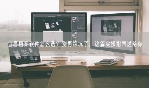 宜昌档案软件怎么选？别再踩坑了，这篇实操指南送给你