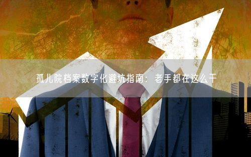 孤儿院档案数字化避坑指南：老手都在这么干