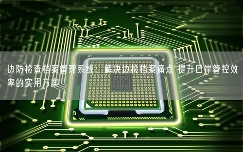 边防检查档案管理系统：解决边检档案痛点 提升口岸管控效率的实用方案