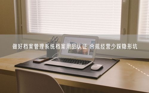 做好档案管理系统档案用品认证 合规经营少踩隐形坑