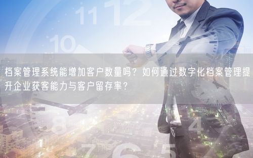 档案管理系统能增加客户数量吗？如何通过数字化档案管理提升企业获客能力与客户留存率？