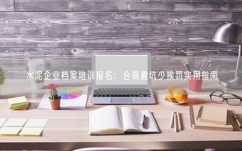 水泥企业档案培训报名：合规避坑少挨罚实用指南
