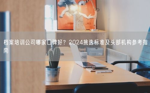 档案培训公司哪家口碑好？2024挑选标准及头部机构参考指南