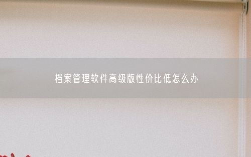 档案管理软件高级版性价比低怎么办