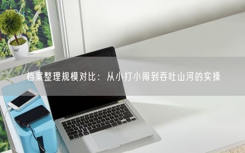 档案整理规模对比：从小打小闹到吞吐山河的实操