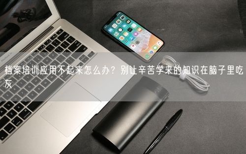 档案培训应用不起来怎么办？别让辛苦学来的知识在脑子里吃灰