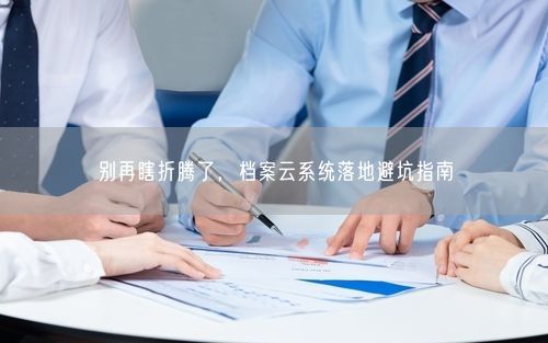 别再瞎折腾了，档案云系统落地避坑指南