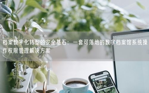 档案数字化转型的安全基石：一套可落地的数字档案馆系统操作权限管理解决方案