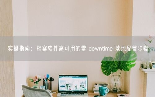 实操指南：档案软件高可用的零 downtime 落地配置步骤