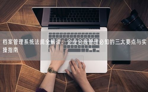 档案管理系统法规全解读：企业合规管理必知的三大要点与实操指南