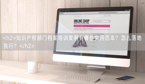 <h2>知识产权部门档案培训案例有哪些实用范本?怎么落地执行?</h2>