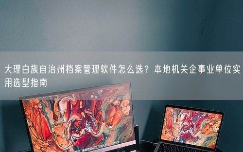 大理白族自治州档案管理软件怎么选？本地机关企事业单位实用选型指南